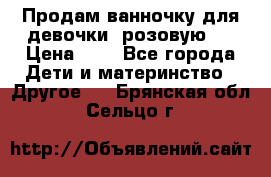 Продам ванночку для девочки (розовую). › Цена ­ 1 - Все города Дети и материнство » Другое   . Брянская обл.,Сельцо г.